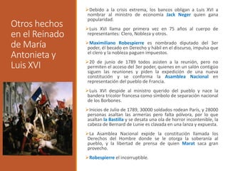 Otros hechos
en el Reinado
de María
Antonieta y
Luis XVI
Debido a la crisis extrema, los bancos obligan a Luis XVI a
nombrar al ministro de economía Jack Neger quien gana
popularidad.
Luis XVI llama por primera vez en 75 años al cuerpo de
representantes: Clero, Nobleza y otros.
Maximiliano Robespierre es nombrado diputado del 3er
poder, él becado en Derecho y hábil en el discurso, impulsa que
el clero y la nobleza paguen impuestos.
20 de junio de 1789 todos asisten a la reunión, pero no
permiten el acceso del 3er poder, quienes en un salón contigüo
siguen las reuniones y piden la expedición de una nueva
constitución y se conforma la Asamblea Nacional en
representación del pueblo de Francia.
Luis XVI despide al ministro querido del pueblo y nace la
bandera tricolor francesa como símbolo de separación nacional
de los Borbones.
Inicios de Julio de 1789, 30000 soldados rodean París, y 28000
personas asaltan las armerías pero falta pólvora, por lo que
asaltan la Bastilla y se desata una ola de horror incontenible, la
cabeza de Bernard de Lunie es clavada en una lanza y expuesta.
La Asamblea Nacional expide la constitución llamada los
Derechos del Hombre donde se le otorga la soberanía al
pueblo, y la libertad de prensa de quien Marat saca gran
provecho.
Robespierre el incorruptible.
 