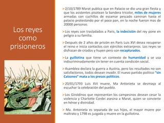 Los reyes
como
prisioneros
2/10/1789 Marat publica que en Palacio se dio una gran fiesta y
que los asistentes pisotean la bandera tricolor, miles de mujeres
armadas con cuchillos de escamar pescado caminan hasta el
palacio protestando por el poco pan, en la noche fueron mas de
20000 personas.
Los reyes son trasladados a Paris, la indecisión del rey pone en
peligro a su familia.
Después de 2 años de prisión en París Luis XVI desea recuperar
el reino e inicia contactos con ejércitos extranjeros. Los reyes se
disfrazan de criados y huyen pero son recapturados.
La guillotina que tiene un contexto de humanidad y se usa
indiscriminadamente sin tener en cuenta condición social.
Asamblea declara la guerra a Austria, pero los resultados no son
satisfactorios, todos desean invadir. El nuevo partido político “sin
Calzones” mata a los presos políticos.
20/01/1793 Luis XVI muere, Ma Antonieta se desmaya al
escuchar la celebración del pueblo.
Los Giroldinos que representan los campesinos desean cesar la
violencia y Charlotte Cordei asesina a Marat, quien se convierte
en héroe y divinidad.
 Ma. Antonieta es separada de sus hijos, el mayor muere por
maltrato y 1798 es juzgada y muere en la guillotina.
 