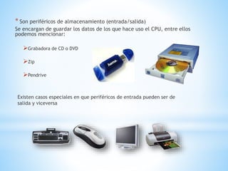 * Son periféricos de almacenamiento (entrada/salida)
Se encargan de guardar los datos de los que hace uso el CPU, entre ellos
podemos mencionar:
Grabadora de CD o DVD
Zip
Pendrive
Existen casos especiales en que periféricos de entrada pueden ser de
salida y viceversa
 