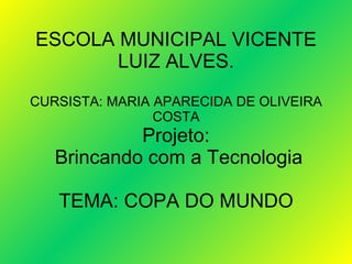 ESCOLA MUNICIPAL VICENTE LUIZ ALVES. CURSISTA: MARIA APARECIDA DE OLIVEIRA COSTA Projeto:  Brincando com a Tecnologia TEMA: COPA DO MUNDO 