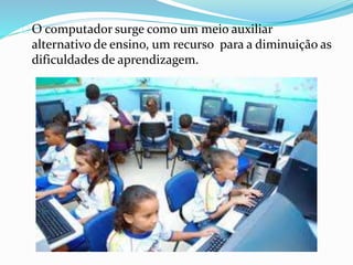 O computador surge como um meio auxiliar
alternativo de ensino, um recurso para a diminuição as
dificuldades de aprendizagem.