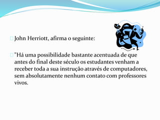 John Herriott, afirma o seguinte:
"Há uma possibilidade bastante acentuada de que
antes do final deste século os estudantes venham a
receber toda a sua instrução através de computadores,
sem absolutamente nenhum contato com professores
vivos.