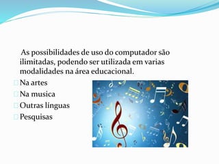 As possibilidades de uso do computador são
ilimitadas, podendo ser utilizada em varias
modalidades na área educacional.
Na artes
Na musica
Outras línguas
Pesquisas