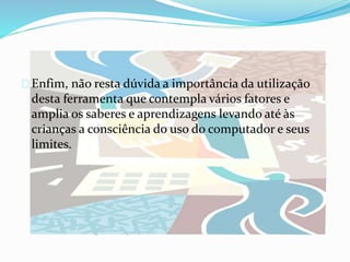 Enfim, não resta dúvida a importância da utilização
desta ferramenta que contempla vários fatores e
amplia os saberes e aprendizagens levando até às
crianças a consciência do uso do computador e seus
limites.