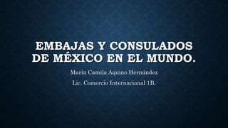 EMBAJAS Y CONSULADOS
DE MÉXICO EN EL MUNDO.
María Camila Aquino Hernández
Lic. Comercio Internacional 1B.
 