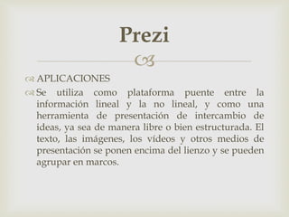 
 APLICACIONES
 Se utiliza como plataforma puente entre la
información lineal y la no lineal, y como una
herramienta de presentación de intercambio de
ideas, ya sea de manera libre o bien estructurada. El
texto, las imágenes, los vídeos y otros medios de
presentación se ponen encima del lienzo y se pueden
agrupar en marcos.
Prezi
 