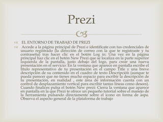 
 EL ENTORNO DE TRABAJO DE PREZI
 Accede a la página principal de Prezi e identifícate con tus credenciales de
usuario registrado (la dirección de correo con la que te registraste y tu
contraseña) tras hacer clic en el botón Log in: Una vez en la página
principal haz clic en el botón New Prezi que se localiza en la parte superior
izquierda de la pantalla, justo debajo del logo, para crear una nueva
presentación en el servicio: En la ventana que aparece en pantalla escribe el
título representativo de tu presentación en el campo Title y una breve
descripción de su contenido en el cuadro de texto Descripción (aunque te
pueda parecer que no tienes mucho espacio para escribir la descripción de
tu presentación, en realidad , este área de información cuenta con un
control de desplazamiento vertical para escribir tantas líneas como desees).
Cuando finalices pulsa el botón New prezi: Cierra la ventana que aparece
en pantalla en la que Prezi te ofrece un pequeño tutorial sobre el manejo de
la herramienta pulsando directamente sobre el icono en forma de aspa.
Observa el aspecto general de la plataforma de trabajo
Prezi
 