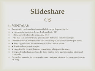 
 VENTAJAS:
 Permite dar conferencias sin necesidad de cargar la presentación.
 ● La presentación se puede ver desde cualquier PC
 ● Simplemente abriendo una pagina Web.
 ● Es más fácil compartir una presentación de trabajo con otros colegas.
 ● Permite enviar presentaciones con varios megas, difíciles de enviar por correo.
 ● Sólo colgándola en Slideshare envía la dirección de enlace.
 ● Se evitan los spam de amigos
 ● La aplicación permite hacerles comentarios a las presentaciones.
 ● Se pueden clasificar con Tags. Es decir palabra clave que las asocia e informa el
contenido.
 Se pueden incrustar las presentaciones en cualquier página web, como por ejemplo
un blog.
Slideshare
 