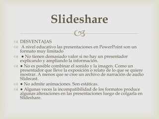 
 DESVENTAJAS
 A nivel educativo las presentaciones en PowerPoint son un
formato muy limitado
 ● No tienen demasiado valor si no hay un presentador
explicando y ampliando la información.
 ● No es posible combinar el sonido y la imagen. Como un
presentador que lleve la exposición o relato de lo que se quiere
mostrar. A menos que se cree un archivo de narración de audio
Slidecast.
 ● No admite animaciones. Son estáticas.
 ● Algunas veces la incompatibilidad de los formatos produce
algunas alteraciones en las presentaciones luego de colgarla en
Slideshare.
Slideshare
 