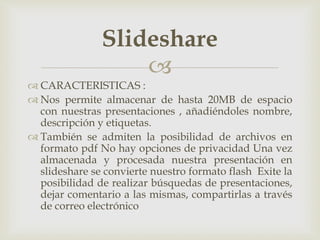 
 CARACTERISTICAS :
 Nos permite almacenar de hasta 20MB de espacio
con nuestras presentaciones , añadiéndoles nombre,
descripción y etiquetas.
 También se admiten la posibilidad de archivos en
formato pdf No hay opciones de privacidad Una vez
almacenada y procesada nuestra presentación en
slideshare se convierte nuestro formato flash Exite la
posibilidad de realizar búsquedas de presentaciones,
dejar comentario a las mismas, compartirlas a través
de correo electrónico
Slideshare
 
