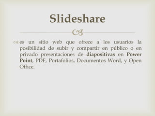 
 es un sitio web que ofrece a los usuarios la
posibilidad de subir y compartir en público o en
privado presentaciones de diapositivas en Power
Point, PDF, Portafolios, Documentos Word, y Open
Office.
Slideshare
 