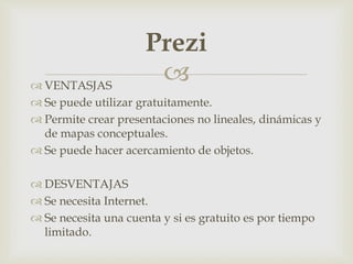 
 VENTASJAS
 Se puede utilizar gratuitamente.
 Permite crear presentaciones no lineales, dinámicas y
de mapas conceptuales.
 Se puede hacer acercamiento de objetos.
 DESVENTAJAS
 Se necesita Internet.
 Se necesita una cuenta y si es gratuito es por tiempo
limitado.
Prezi
 