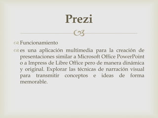 
 Funcionamiento
 es una aplicación multimedia para la creación de
presentaciones similar a Microsoft Office PowerPoint
o a Impress de Libre Office pero de manera dinámica
y original. Explorar las técnicas de narración visual
para transmitir conceptos e ideas de forma
memorable.
Prezi
 