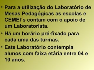 Para a utilização do Laboratório de Mesas Pedagógicas as escolas e CEMEI´s contam com o apoio de um Laboratorista. Há um horário pré-fixado para cada uma das turmas. Este Laboratório contempla alunos com faixa etária entre 04 e 10 anos. 
