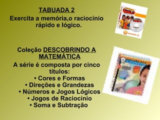 TABUADA 2 Exercita a memória,o raciocínio rápido e lógico.  Coleção  DESCOBRINDO A MATEMÁTICA A série é composta por cinco títulos: • Cores e Formas • Direções e Grandezas • Números e Jogos Lógicos • Jogos de Raciocínio • Soma e Subtração   