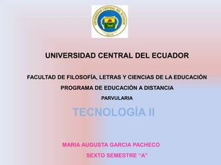 UNIVERSIDAD CENTRAL DEL ECUADOR

FACULTAD DE FILOSOFÍA, LETRAS Y CIENCIAS DE LA EDUCACIÓN
          PROGRAMA DE EDUCACIÓN A DISTANCIA
                       PARVULARIA


              TECNOLOGÍA II

          MARIA AUGUSTA GARCIA PACHECO
                  SEXTO SEMESTRE “A”
 