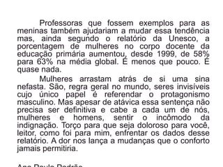 Professoras que fossem exemplos para as
meninas também ajudariam a mudar essa tendência
mas, ainda segundo o relatório da Unesco, a
porcentagem de mulheres no corpo docente da
educação primária aumentou, desde 1999, de 58%
para 63% na média global. É menos que pouco. É
quase nada.
Mulheres arrastam atrás de si uma sina
nefasta. São, regra geral no mundo, seres invisíveis
cujo único papel é referendar o protagonismo
masculino. Mas apesar de atávica essa sentença não
precisa ser definitiva e cabe a cada um de nós,
mulheres e homens, sentir o incômodo da
indignação. Torço para que seja doloroso para você,
leitor, como foi para mim, enfrentar os dados desse
relatório. A dor nos lança a mudanças que o conforto
jamais permitiria.
 