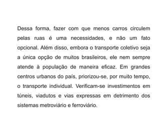 Dessa forma, fazer com que menos carros circulem
pelas ruas é uma necessidades, e não um fato
opcional. Além disso, embora o transporte coletivo seja
a única opção de muitos brasileiros, ele nem sempre
atende à população de maneira eficaz. Em grandes
centros urbanos do país, priorizou-se, por muito tempo,
o transporte individual. Verificam-se investimentos em
túneis, viadutos e vias expressas em detrimento dos
sistemas metroviário e ferroviário.
 