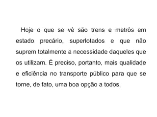Hoje o que se vê são trens e metrôs em
estado precário, superlotados e que não
suprem totalmente a necessidade daqueles que
os utilizam. É preciso, portanto, mais qualidade
e eficiência no transporte público para que se
torne, de fato, uma boa opção a todos.
 