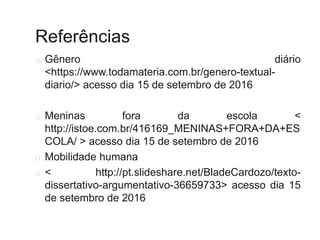 Referências
o Gênero diário
<https://www.todamateria.com.br/genero-textual-
diario/> acesso dia 15 de setembro de 2016
o Meninas fora da escola <
http://istoe.com.br/416169_MENINAS+FORA+DA+ES
COLA/ > acesso dia 15 de setembro de 2016
o Mobilidade humana
o < http://pt.slideshare.net/BladeCardozo/texto-
dissertativo-argumentativo-36659733> acesso dia 15
de setembro de 2016
 