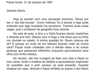 Passo fundo, 31 de outubro de 1997
Querido Diário,
Hoje já acordei com uma sensação estranha. Talvez por
ser o “dia das bruxas”. Como habitual, fui à escola e logo pude
entender que algo inusitado iria acontecer. Tivemos duas aulas
vagas, pois o professor de geografia ficou doente.
Na sala de aula, a Ana e a Célia ficaram dando risadinhas
e olhando pra mim. Depois veio o Hugo e me disse que eu tinha
um chiclete no cabelo. A minha questão foi: Quem colocou ele
ali? E porque ao invés de me falarem ficaram rindo da minha
cara? Fiquei muito chateada com a atitude delas e de outras
pessoas que passavam bilhetinho enquanto aproveitavam para
olhar pra minha cabeça.
No recreio, não tive coragem de falar com elas e fiquei no
meu canto, lendo a matéria de história e aproveitando responder
as questões que o prof. passou na aula passada. Quando
cheguei em casa, almocei e fiquei enfiada no quarto o dia inteiro
 