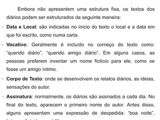 Embora não apresentem uma estrutura fixa, os textos dos
diários podem ser estruturados da seguinte maneira:
 Data e Local: são indicadas no início do texto o local e a data em
que foi escrito, como numa carta.
 Vocativo: Geralmente é incluído no começo do texto como:
“querido diário”, “querido amigo diário”. Em alguns casos, as
pessoas preferem inventar um nome fictício para ele, como se
fosse um amigo íntimo.
 Corpo de Texto: onde se desenvolvem os relatos diários, as ideias,
sensações do autor.
 Assinatura: normalmente, os diários são assinados a cada dia. No
final do texto, aparecem o primeiro nome do autor. Antes disso,
alguns apresentam uma expressão de despedida: “boa noite”,
 