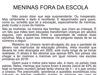 MENINAS FORA DA ESCOLA
Não posso dizer que seja surpreendente. Ou inesperado.
Mas certamente o dado é revoltante. E desanimador para quem,
como eu, acredita que só a educação, especialmente de meninas,
pode mudar o curso da história.
São as mulheres, na maioria das famílias, que criam as crianças. É
um fato que mães bem educadas transformam crianças em adultos
seguros, com autoestima firme e capacidade de realizar boas
escolhas. Mas a quem isso interessa, me pergunto depois de ler os
números a seguir.
Relatório da Unesco recém-divulgado diz que a paridade de
gênero nas matrículas da educação primária, meta mundial que
deveria ter sido alcançada em 2005, está muito longe de se tornar
realidade. O atraso é tão abismal que apenas 69% dos países vão
chegar a ter meninos e meninas em igual número nas escolas
primárias em 2015!
Quem puxa o índice para baixo são, é claro, os países mais
pobres. Neles, meninas que nunca foram à escola (cerca de 43% do
total no terceiro mundo!) jamais terão chance de ir – é o que conclui
a Unesco. Por preconceito, ignorância e questões econômicas e/ou
 