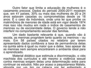 Outro fator que limita a educação de mulheres é o
casamento precoce. Dados do período 2000-2011 mostram
que, em 41 países, 30% ou mais das mulheres de 20 a 24
anos estavam casadas ou comprometidas desde os 18
anos. É o caso da Indonésia, onde uma lei que proíbe os
matrimônios de menores de idade está em vigor desde 1974
mas isso não mudou em nada o índice de casamentos de
meninas ou de escolaridade delas. O governo tende a não
interferir no comportamento secular das famílias.
Um dado bastante relevante é que, quando vão à
escola, as meninas progridem tanto quanto os meninos – ou
mais. Em 58 países citados no relatório por terem
apresentado dados confiáveis a taxa de permanência delas
na quinta série é igual ou maior que a deles. Isso apesar de
as meninas nem sempre encontrarem o ambiente ideal para
o aprendizado.
Material didático que estimula a discriminação, o viés
machista dos currículos e até mesmo a violência sexual
contra meninas exigem delas uma determinação extra para
continuar os estudos. Não por acaso a paquistanesa Malala,
 