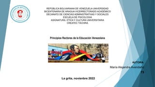 REPÚBLICA BOLIVARIANA DE VENEZUELA UNIVERSIDAD
BICENTENARIA DE ARAGUA VICERRECTORADO ACADÉMICO
DECANATO DE CIENCIAS ADMINISTRATIVAS Y SOCIALES
ESCUELA DE PSICOLOGIA
ASIGNATURA: ETICA Y CULTURA UNIVERSITARIA
CREATEC TÁCHIRA
Principios Rectores de la Educación Venezolana
AUTORA:
María Alejandra Avendaño
T5
La grita, novienbre 2022
 