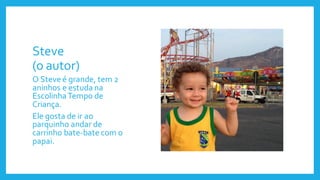 Steve
(o autor)
O Steve é grande, tem 2
aninhos e estuda na
EscolinhaTempo de
Criança.
Ele gosta de ir ao
parquinho andar de
carrinho bate-bate com o
papai.
 
