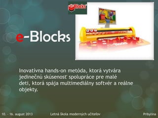 e-Blocks
Inovatívna hands-on metóda, ktorá vytvára
jedinečnú skúsenosť spolupráce pre malé
deti, ktorá spája multimediálny softvér a reálne
objekty.
10. – 16. august 2013 Letná škola moderných učiteľov Pribylina
 