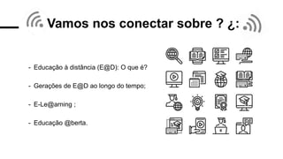 Vamos nos conectar sobre ? ¿:
- Educação à distância (E@D): O que é?
- Gerações de E@D ao longo do tempo;
- E-Le@arning ;
- Educação @berta.
 