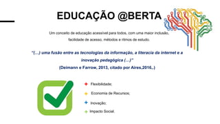 EDUCAÇÃO @BERTA
Um conceito de educação acessível para todos, com uma maior inclusão,
facilidade de acesso, métodos e ritmos de estudo.
“(…) uma fusão entre as tecnologias da informação, a literacia da internet e a
inovação pedagógica (…)”
(Deimann e Farrow, 2013, citado por Aires,2016,.)
Flexibilidade;
Economia de Recursos;
Inovação;
Impacto Social.
 