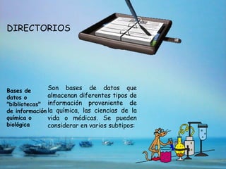 DIRECTORIOS




Bases de       Son bases de datos que
datos o        almacenan diferentes tipos de
"bibliotecas" información proveniente de
de información la química, las ciencias de la
química o      vida o médicas. Se pueden
biológica      considerar en varios subtipos:
 