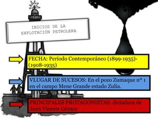 PRINCIPALES PROTAGONISTAS: dictadura de
Juan Vicente Gómez
FECHA: Período Contemporáneo (1899-1935)-
(1908-1935)
VLUGAR DE SUCESOS: En el pozo Zumaque nº 1
en el campo Mene Grande estado Zulia.
 