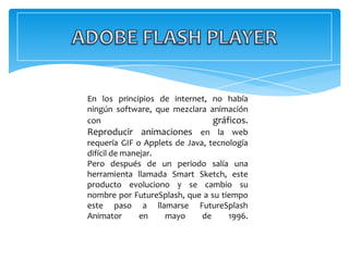 En los principios de internet, no había
ningún software, que mezclara animación
con                              gráficos.
Reproducir animaciones en la web
requería GIF o Applets de Java, tecnología
difícil de manejar.
Pero después de un periodo salía una
herramienta llamada Smart Sketch, este
producto evoluciono y se cambio su
nombre por FutureSplash, que a su tiempo
este paso a llamarse FutureSplash
Animator       en   mayo      de     1996.
 