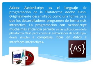 Adobe ActionScript es el lenguaje de
programación de la Plataforma Adobe Flash.
Originalmente desarrollado como una forma para
que los desarrolladores programen de forma más
interactiva. La programación con ActionScript
mucha más eficiencia permite en las aplicaciones de la
plataforma Flash para construir animaciones de todo tipo,
desde simples a complejas, ricas en datos e
interfaces interactivas.
 