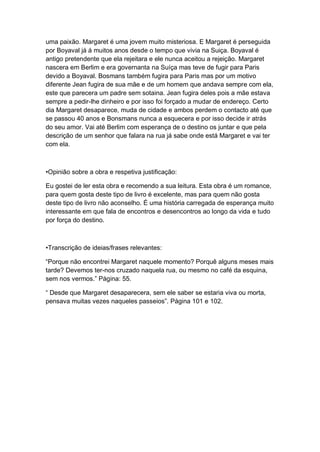 uma paixão. Margaret é uma jovem muito misteriosa. E Margaret é perseguida
por Boyaval já á muitos anos desde o tempo que vivia na Suiça. Boyaval é
antigo pretendente que ela rejeitara e ele nunca aceitou a rejeição. Margaret
nascera em Berlim e era governanta na Suíça mas teve de fugir para Paris
devido a Boyaval. Bosmans também fugira para Paris mas por um motivo
diferente Jean fugira de sua mãe e de um homem que andava sempre com ela,
este que parecera um padre sem sotaina. Jean fugira deles pois a mãe estava
sempre a pedir-lhe dinheiro e por isso foi forçado a mudar de endereço. Certo
dia Margaret desaparece, muda de cidade e ambos perdem o contacto até que
se passou 40 anos e Bonsmans nunca a esquecera e por isso decide ir atrás
do seu amor. Vai até Berlim com esperança de o destino os juntar e que pela
descrição de um senhor que falara na rua já sabe onde está Margaret e vai ter
com ela.
•Opinião sobre a obra e respetiva justificação:
Eu gostei de ler esta obra e recomendo a sua leitura. Esta obra é um romance,
para quem gosta deste tipo de livro é excelente, mas para quem não gosta
deste tipo de livro não aconselho. É uma história carregada de esperança muito
interessante em que fala de encontros e desencontros ao longo da vida e tudo
por força do destino.
•Transcrição de ideias/frases relevantes:
“Porque não encontrei Margaret naquele momento? Porquê alguns meses mais
tarde? Devemos ter-nos cruzado naquela rua, ou mesmo no café da esquina,
sem nos vermos.” Página: 55.
“ Desde que Margaret desaparecera, sem ele saber se estaria viva ou morta,
pensava muitas vezes naqueles passeios”. Página 101 e 102.
 