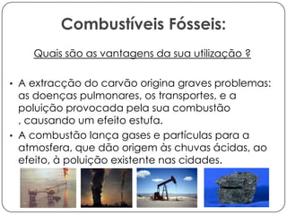 Combustíveis Fósseis:
Quais são as vantagens da sua utilização ?
• A extracção do carvão origina graves problemas:

as doenças pulmonares, os transportes, e a
poluição provocada pela sua combustão
, causando um efeito estufa.
• A combustão lança gases e partículas para a
atmosfera, que dão origem às chuvas ácidas, ao
efeito, à poluição existente nas cidades.

 