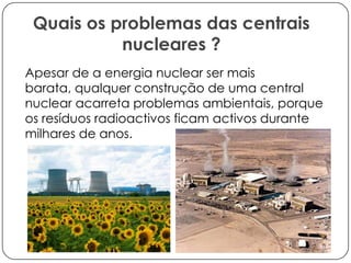 Quais os problemas das centrais
nucleares ?
Apesar de a energia nuclear ser mais
barata, qualquer construção de uma central
nuclear acarreta problemas ambientais, porque
os resíduos radioactivos ficam activos durante
milhares de anos.

 