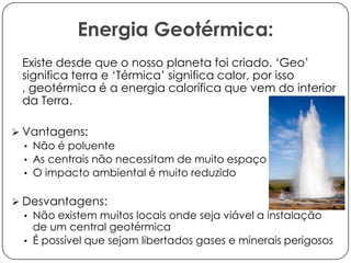 Energia Geotérmica:
Existe desde que o nosso planeta foi criado. ‘Geo’
significa terra e ‘Térmica’ significa calor, por isso
, geotérmica é a energia calorífica que vem do interior
da Terra.
 Vantagens:
• Não é poluente
• As centrais não necessitam de muito espaço
• O impacto ambiental é muito reduzido

 Desvantagens:
• Não existem muitos locais onde seja viável a instalação

de um central geotérmica
• É possível que sejam libertados gases e minerais perigosos

 