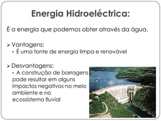Energia Hidroeléctrica:
É a energia que podemos obter através da água.
 Vantagens:
• É uma fonte de energia limpa e renovável

 Desvantagens:
• A construção de barragens

pode resultar em alguns
impactos negativos no meio
ambiente e no
ecossistema fluvial

 