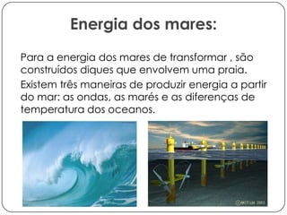 Energia dos mares:
Para a energia dos mares de transformar , são
construídos diques que envolvem uma praia.
Existem três maneiras de produzir energia a partir
do mar: as ondas, as marés e as diferenças de
temperatura dos oceanos.

 