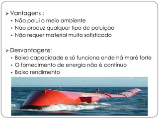 Vantagens :
• Não polui o meio ambiente

• Não produz qualquer tipo de poluição
• Não requer material muito sofisticado

 Desvantagens:
• Baixa capacidade e só funciona onde há maré forte
• O fornecimento de energia não é contínuo
• Baixo rendimento

 