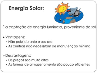 Energia Solar:

É a captação de energia luminosa, proveniente do sol
 Vantagens:
• Não polui durante o seu uso
• As centrais não necessitam de manutenção mínima

 Desvantagens:
• Os preços são muito altos
• As formas de armazenamento são pouco eficientes

 