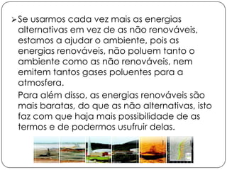  Se usarmos cada vez mais as energias

alternativas em vez de as não renováveis,
estamos a ajudar o ambiente, pois as
energias renováveis, não poluem tanto o
ambiente como as não renováveis, nem
emitem tantos gases poluentes para a
atmosfera.
Para além disso, as energias renováveis são
mais baratas, do que as não alternativas, isto
faz com que haja mais possibilidade de as
termos e de podermos usufruir delas.

 