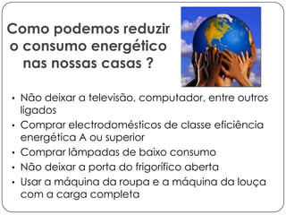 Como podemos reduzir
o consumo energético
nas nossas casas ?
• Não deixar a televisão, computador, entre outros

•
•
•
•

ligados
Comprar electrodomésticos de classe eficiência
energética A ou superior
Comprar lâmpadas de baixo consumo
Não deixar a porta do frigorífico aberta
Usar a máquina da roupa e a máquina da louça
com a carga completa

 