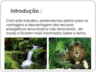 Introdução :
Com este trabalho, pretendemos alertar para as
vantagens e desvantagem dos recursos
energéticos renováveis e não renováveis , de
modo a ficarem mais informados sobre o tema.

 