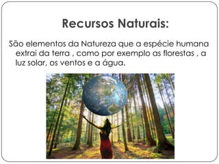 Recursos Naturais:
São elementos da Natureza que a espécie humana
extrai da terra , como por exemplo as florestas , a
luz solar, os ventos e a água.

 