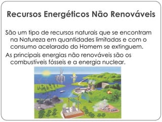 Recursos Energéticos Não Renováveis
São um tipo de recursos naturais que se encontram
na Natureza em quantidades limitadas e com o
consumo acelarado do Homem se extinguem.
As principais energias não renováveis são os
combustíveis fósseis e a energia nuclear.

 